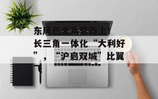 东风已来乘势而上！ 长三角一体化“大利好”，“沪启双城”比翼飞