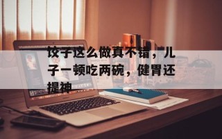 饺子这么做真不错，儿子一顿吃两碗，健胃还提神