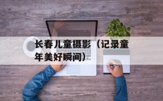 长春儿童摄影（记录童年美好瞬间）