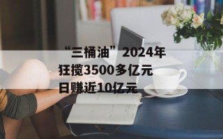 “三桶油”2024年狂揽3500多亿元 日赚近10亿元