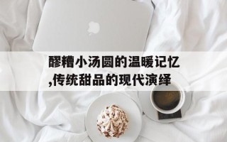 醪糟小汤圆的温暖记忆,传统甜品的现代演绎