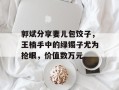 郭斌分享妻儿包饺子，王楠手中的绿镯子尤为抢眼，价值数万元