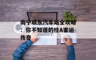 南宁琅东汽车站全攻略：你不知道的桂A客运传奇