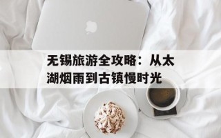 无锡旅游全攻略：从太湖烟雨到古镇慢时光
