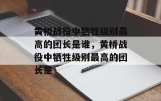 黄桥战役中牺牲级别最高的团长是谁，黄桥战役中牺牲级别最高的团长是
