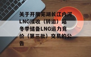 关于开展芜湖长江内河LNG接收（转运）站冬季储备LNG运力竞价（第三批）交易的公告