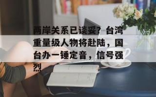 两岸关系已谈妥？台湾重量级人物将赴陆，国台办一锤定音，信号强烈