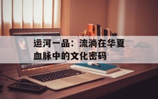 运河一品：流淌在华夏血脉中的文化密码