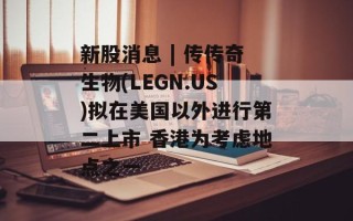 新股消息 | 传传奇生物(LEGN.US)拟在美国以外进行第二上市 香港为考虑地点之一