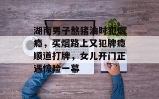 湖南男子熬猪油时犯烟瘾，买烟路上又犯牌瘾顺道打牌，女儿开门正遇惊险一幕