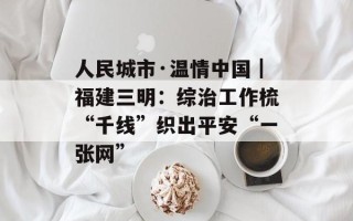 人民城市·温情中国｜福建三明：综治工作梳“千线”织出平安“一张网”