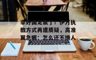 幸好国足赢了！伊万执教方式再遭质疑，高准翼急眼：怎么还不换人