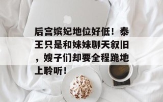后宫嫔妃地位好低！泰王只是和妹妹聊天叙旧，嫂子们却要全程跪地上聆听！