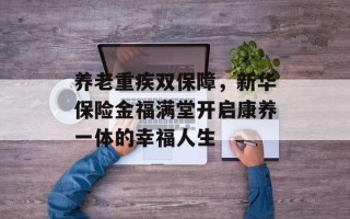养老重疾双保障，新华保险金福满堂开启康养一体的幸福人生