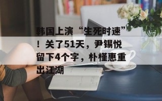 韩国上演“生死时速”！关了51天，尹锡悦留下4个字，朴槿惠重出江湖