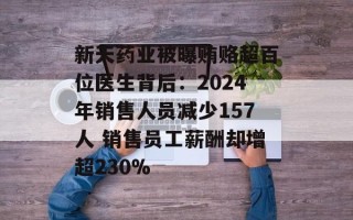 新天药业被曝贿赂超百位医生背后：2024年销售人员减少157人 销售员工薪酬却增超230%