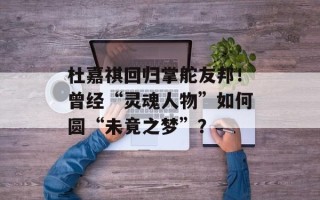 杜嘉祺回归掌舵友邦！曾经“灵魂人物”如何圆“未竟之梦”？