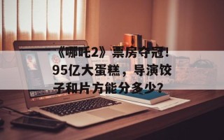《哪吒2》票房夺冠！95亿大蛋糕，导演饺子和片方能分多少？