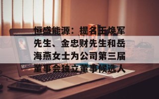 恒盛能源：提名王焕军先生、金忠财先生和岳海燕女士为公司第三届董事会独立董事候选人