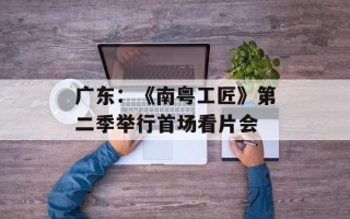广东：《南粤工匠》第二季举行首场看片会