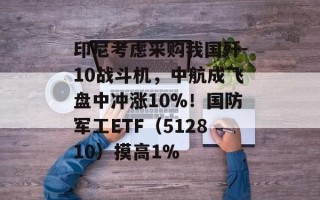 印尼考虑采购我国歼-10战斗机，中航成飞盘中冲涨10%！国防军工ETF（512810）摸高1%