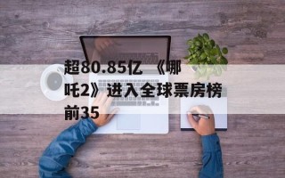超80.85亿 《哪吒2》进入全球票房榜前35