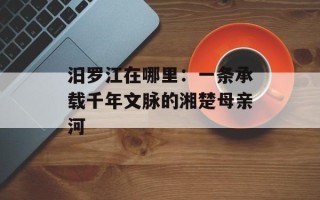 汨罗江在哪里：一条承载千年文脉的湘楚母亲河