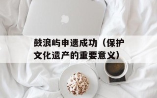鼓浪屿申遗成功（保护文化遗产的重要意义）