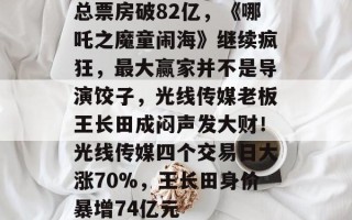 总票房破82亿，《哪吒之魔童闹海》继续疯狂，最大赢家并不是导演饺子，光线传媒老板王长田成闷声发大财！光线传媒四个交易日大涨70%，王长田身价暴增74亿元