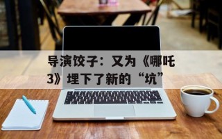 导演饺子：又为《哪吒3》埋下了新的“坑”