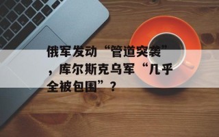 俄军发动“管道突袭”，库尔斯克乌军“几乎全被包围”？