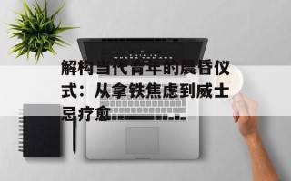 解构当代青年的晨昏仪式：从拿铁焦虑到威士忌疗愈