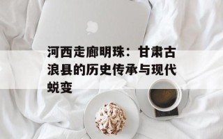 河西走廊明珠：甘肃古浪县的历史传承与现代蜕变