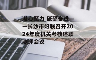 凝心聚力 砥砺奋进——长沙市妇联召开2024年度机关考核述职测评会议