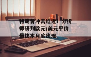 特朗普冲击迫近！分析师研判欧元/美元平价最快本月底出现