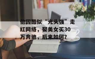 他因酷似“光头强”走红网络，娶美女买30万奔驰，后来如何？