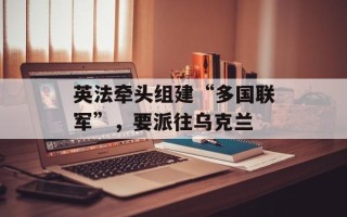 英法牵头组建“多国联军”，要派往乌克兰