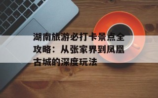 湖南旅游必打卡景点全攻略：从张家界到凤凰古城的深度玩法
