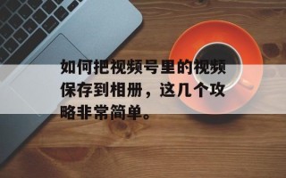 如何把视频号里的视频保存到相册，这几个攻略非常简单。