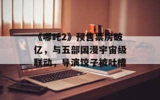 《哪吒2》预售票房破亿，与五部国漫宇宙级联动，导演饺子被吐槽