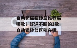 自动铲屎猫砂盆推荐买哪款？好评不断的3款自动猫砂盆区别在哪