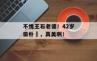 不愧王石老婆！42岁田朴珺，真美啊！