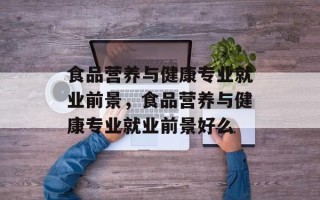 食品营养与健康专业就业前景，食品营养与健康专业就业前景好么