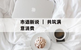 市语新说 ｜ 共筑满意消费