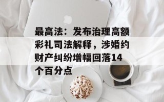 最高法：发布治理高额彩礼司法解释，涉婚约财产纠纷增幅回落14个百分点