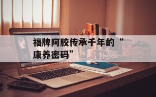 福牌阿胶传承千年的“康养密码”