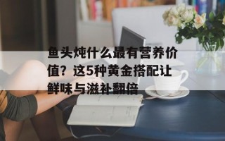 鱼头炖什么最有营养价值？这5种黄金搭配让鲜味与滋补翻倍