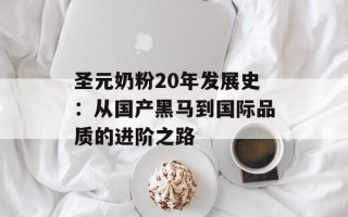 圣元奶粉20年发展史：从国产黑马到国际品质的进阶之路