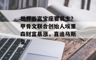 世界首富宝座要易主？甲骨文联合创始人埃里森财富暴涨，直追马斯克