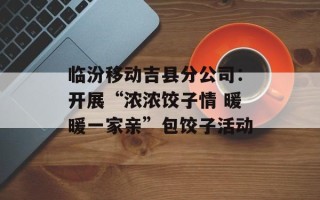 临汾移动吉县分公司：开展“浓浓饺子情 暖暖一家亲”包饺子活动